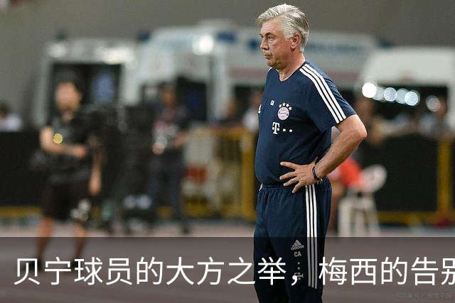 贝宁球员的大方之举，梅西的告别战别样精彩！